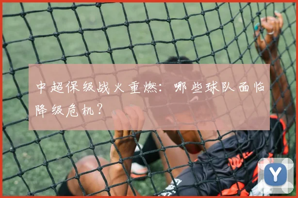 中超保级战火重燃:哪些球队面临降级危机?
