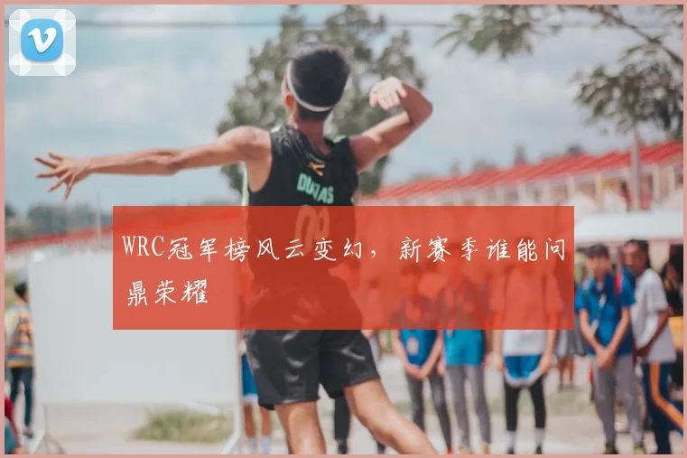 WRC冠军榜风云变幻，新赛季谁能问鼎荣耀