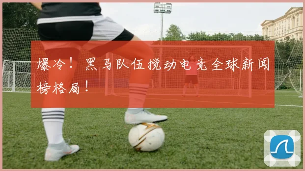 爆冷!黑马队伍搅动电竞全球新闻榜格局!