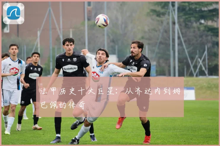 法甲历史十大巨星：从齐达内到姆巴佩的传奇
