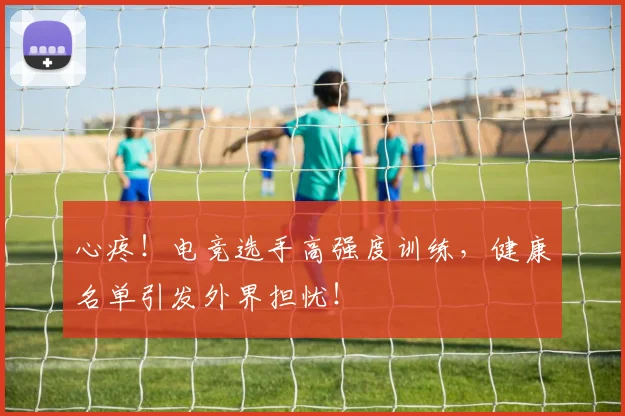 心疼！电竞选手高强度训练，健康名单引发外界担忧！