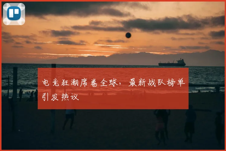 电竞狂潮席卷全球，最新战队榜单引发热议