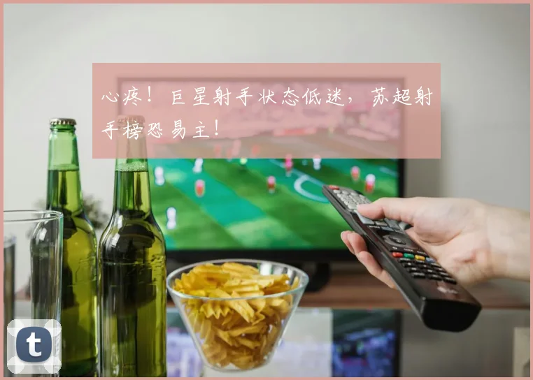 心疼！巨星射手状态低迷，苏超射手榜恐易主！