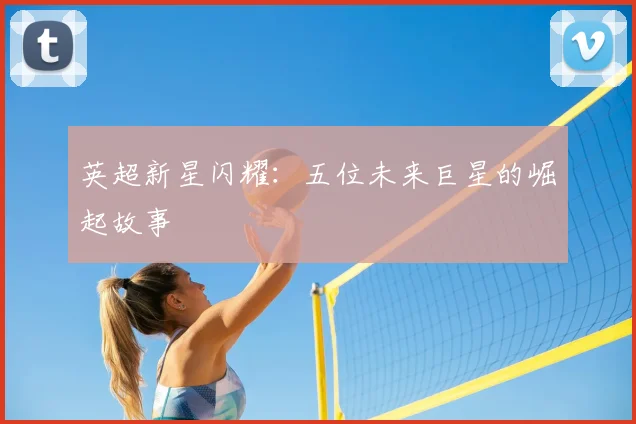 英超新星闪耀：五位未来巨星的崛起故事