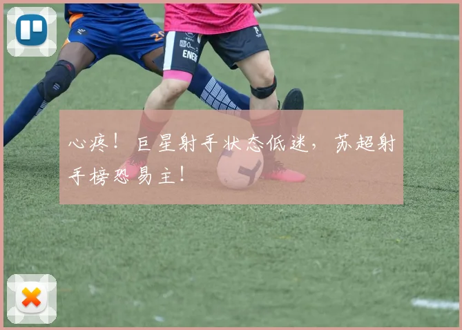 心疼！巨星射手状态低迷，苏超射手榜恐易主！