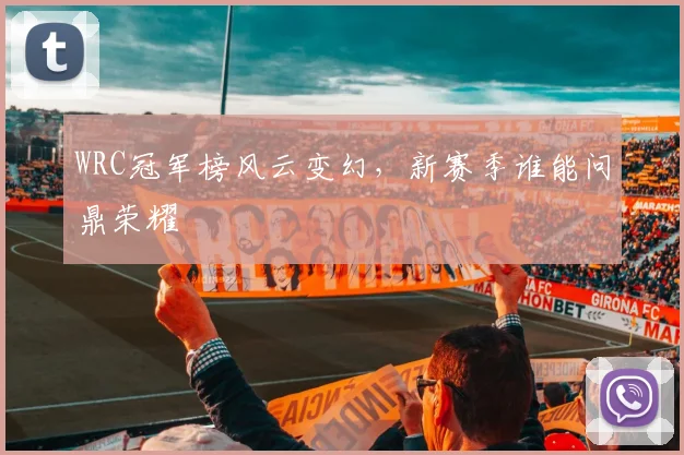 WRC冠军榜风云变幻，新赛季谁能问鼎荣耀
