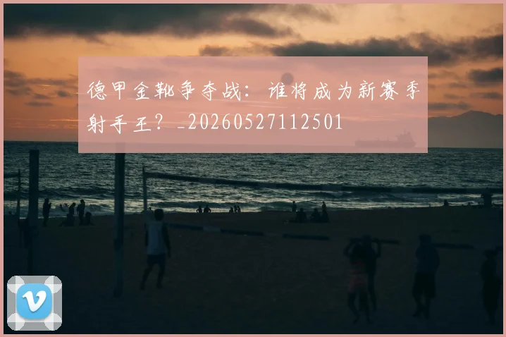 德甲金靴争夺战：谁将成为新赛季射手王？_20260527112501