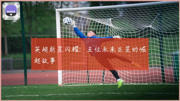 英超新星闪耀：五位未来巨星的崛起故事