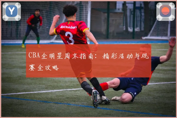 CBA全明星周末指南：精彩活动与观赛全攻略