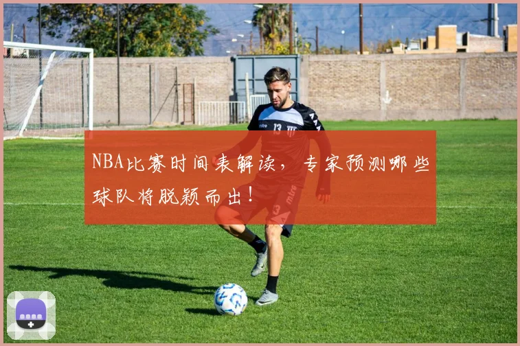 NBA比赛时间表解读，专家预测哪些球队将脱颖而出！